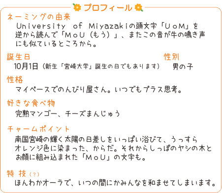 プロフィール ネーミングの由来 University of Miyazakiの頭文字「UoM」を逆から読んで「MoU（もう）」、またこの音が牛の鳴き声にも似ていることから。誕生日　10月1日（新生「宮崎大学」誕生の日でもあります）性別 男の子 性格 マイペースでのんびり屋さん。いつでもプラス思考。　好きな食べ物　完熟マンゴー、チーズまんじゅう チャームポイント 南国宮崎の輝く太陽の日差しをいっぱい浴びて、うっすらオレンジ色に染まった、からだ。それからしっぽのヤシの木とお顔に組みこまれた「MoU」の文字も。 特技 ほんわかオーラで、いつの間にかみんなを和ませてしまいます。